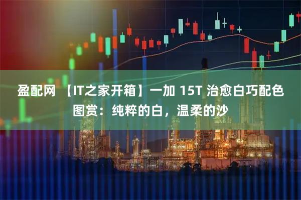 盈配网 【IT之家开箱】一加 15T 治愈白巧配色图赏：纯粹的白，温柔的沙