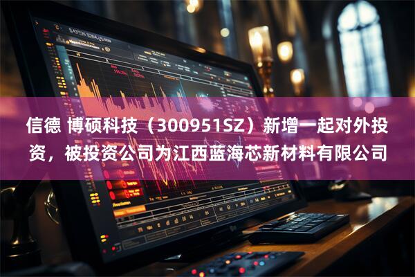 信德 博硕科技（300951SZ）新增一起对外投资，被投资公司为江西蓝海芯新材料有限公司