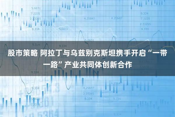 股市策略 阿拉丁与乌兹别克斯坦携手开启“一带一路”产业共同体创新合作