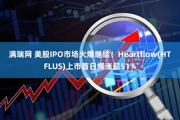 满瑞网 美股IPO市场火爆继续！Heartflow(HTFLUS)上市首日爆涨超51%