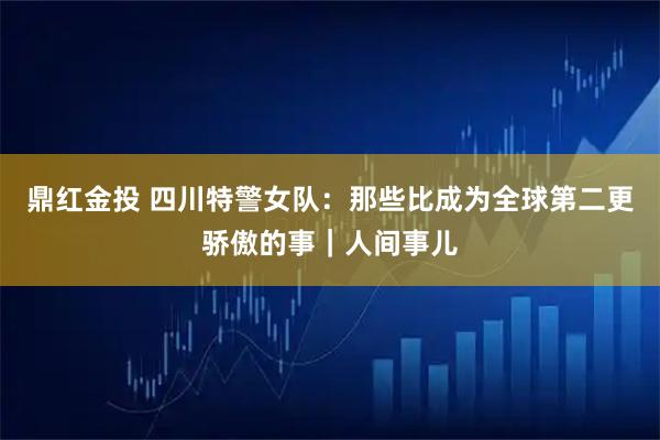 鼎红金投 四川特警女队：那些比成为全球第二更骄傲的事｜人间事儿