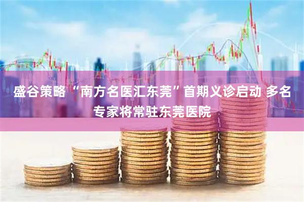 盛谷策略 “南方名医汇东莞”首期义诊启动 多名专家将常驻东莞医院