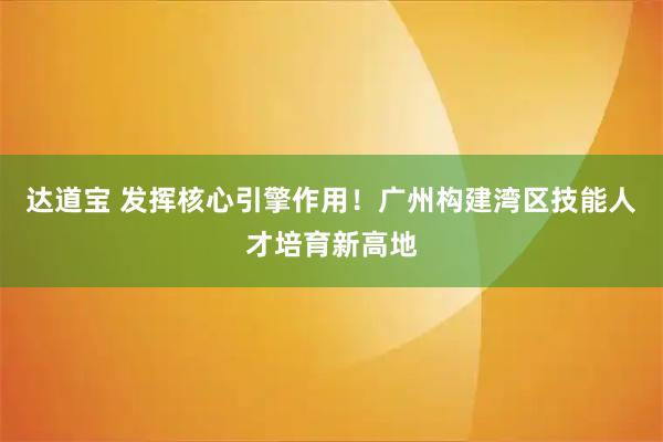 达道宝 发挥核心引擎作用！广州构建湾区技能人才培育新高地