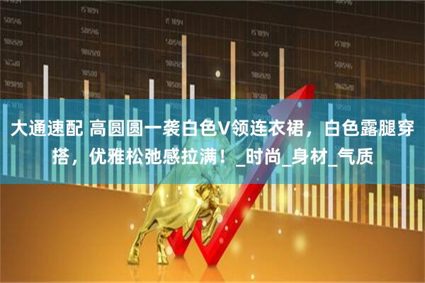 大通速配 高圆圆一袭白色V领连衣裙，白色露腿穿搭，优雅松弛感拉满！_时尚_身材_气质