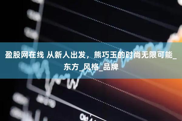 盈股网在线 从新人出发，熊巧玉的时尚无限可能_东方_风格_品牌