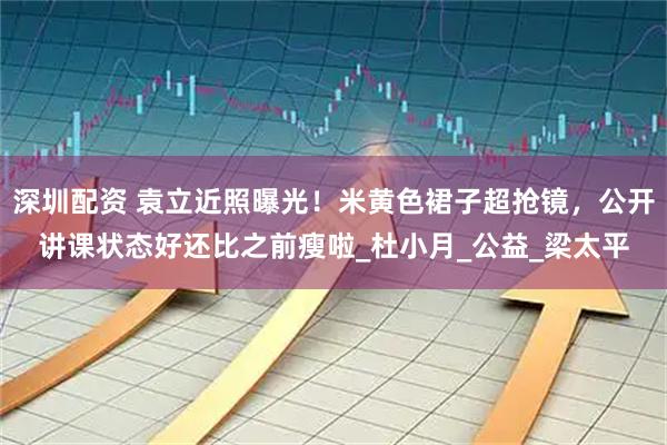 深圳配资 袁立近照曝光！米黄色裙子超抢镜，公开讲课状态好还比之前瘦啦_杜小月_公益_梁太平