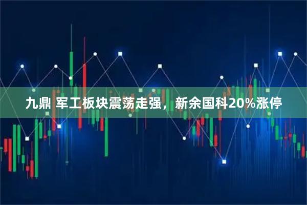 九鼎 军工板块震荡走强，新余国科20%涨停