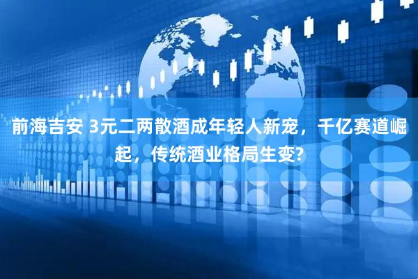 前海吉安 3元二两散酒成年轻人新宠，千亿赛道崛起，传统酒业格局生变?