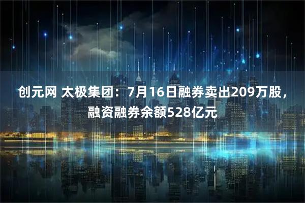 创元网 太极集团：7月16日融券卖出209万股，融资融券余额528亿元