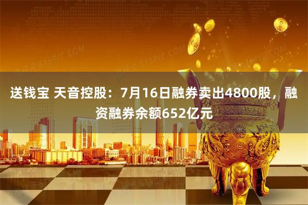送钱宝 天音控股：7月16日融券卖出4800股，融资融券余额652亿元