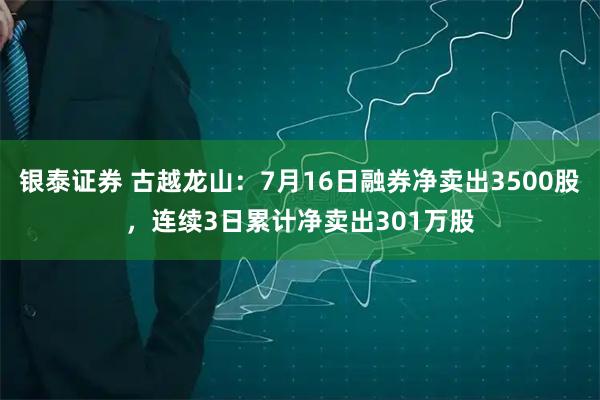 银泰证券 古越龙山：7月16日融券净卖出3500股，连续3日累计净卖出301万股