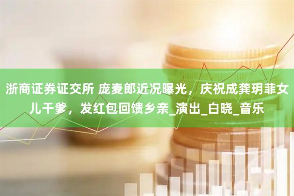 浙商证券证交所 庞麦郎近况曝光，庆祝成龚玥菲女儿干爹，发红包回馈乡亲_演出_白晓_音乐