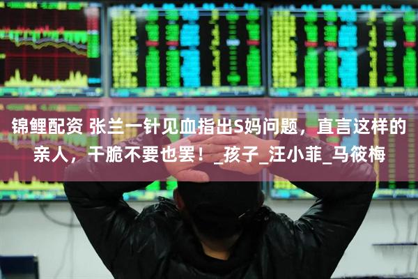 锦鲤配资 张兰一针见血指出S妈问题，直言这样的亲人，干脆不要也罢！_孩子_汪小菲_马筱梅