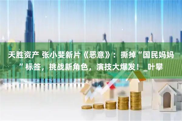 天胜资产 张小斐新片《恶意》：撕掉“国民妈妈”标签，挑战新角色，演技大爆发！_叶攀