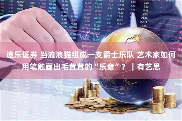 途乐证券 当流浪猫组成一支爵士乐队 艺术家如何用笔触画出毛茸茸的“乐章”？｜有艺思