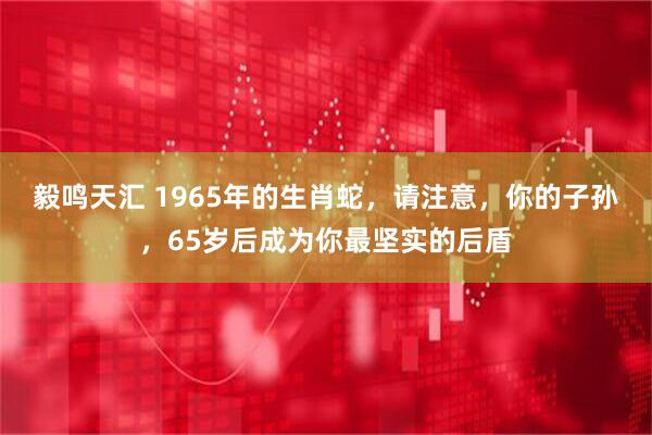 毅鸣天汇 1965年的生肖蛇，请注意，你的子孙，65岁后成为你最坚实的后盾