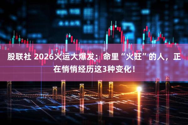 股联社 2026火运大爆发：命里“火旺”的人，正在悄悄经历这3种变化！