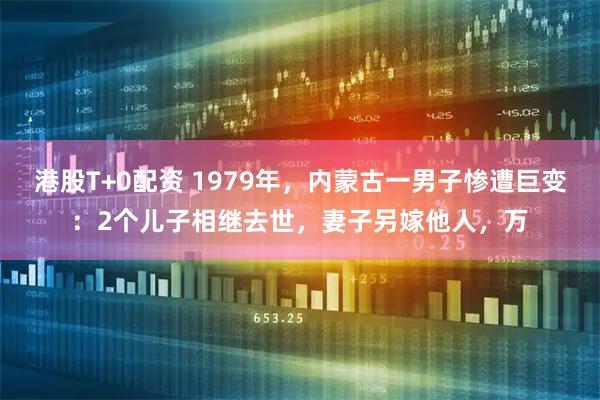 港股T+0配资 1979年，内蒙古一男子惨遭巨变：2个儿子相继去世，妻子另嫁他人，万