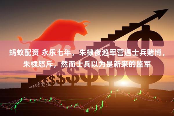 蚂蚁配资 永乐七年，朱棣夜巡军营遇士兵赌博，朱棣怒斥，然而士兵以为是新来的监军