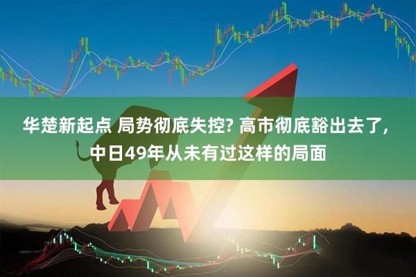 华楚新起点 局势彻底失控? 高市彻底豁出去了, 中日49年从未有过这样的局面