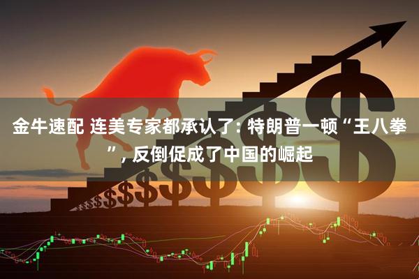 金牛速配 连美专家都承认了: 特朗普一顿“王八拳”, 反倒促成了中国的崛起