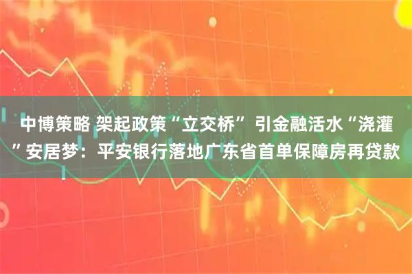 中博策略 架起政策“立交桥” 引金融活水“浇灌”安居梦：平安银行落地广东省首单保障房再贷款